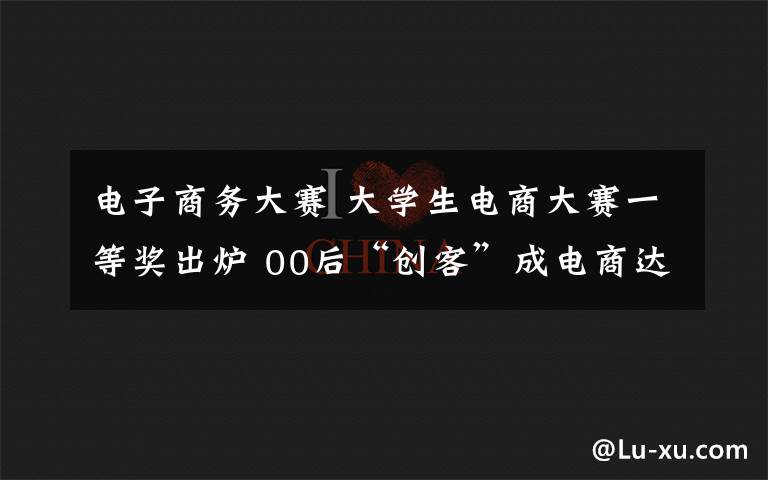 电子商务大赛 大学生电商大赛一等奖出炉 00后“创客”成电商达人