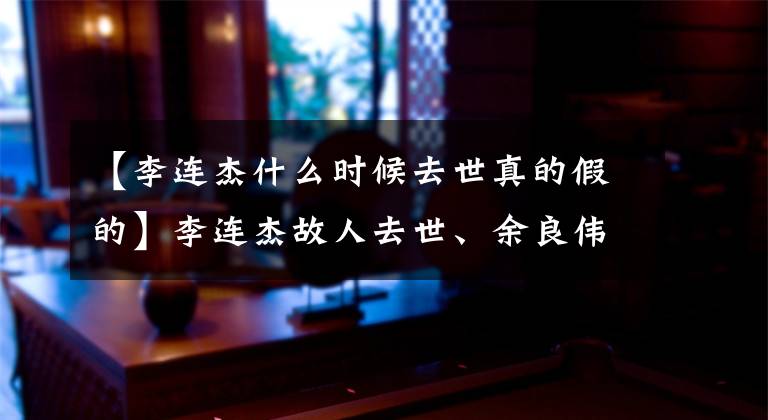 【李连杰什么时候去世真的假的】李连杰故人去世、余良伟全子丹等公文追悼、生前最后公开照片被公开