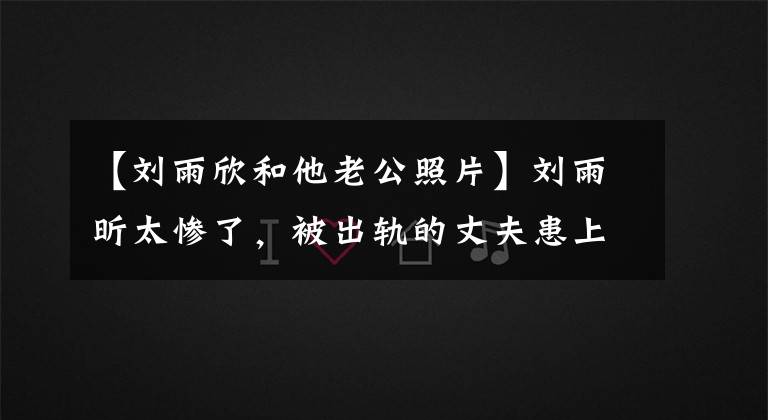 【刘雨欣和他老公照片】刘雨昕太惨了，被出轨的丈夫患上了抑郁症，还获得了版权，还获得了资本。