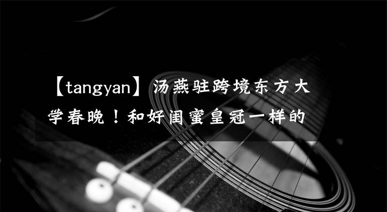 【tangyan】汤燕驻跨境东方大学春晚!和好闺蜜皇冠一样的舞台,一个哥哥Joko范左镇。