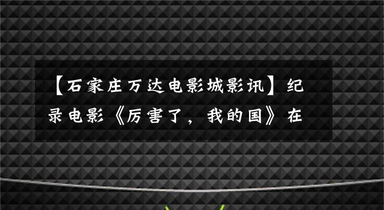 【石家庄万达电影城影讯】纪录电影《厉害了,我的国》在河北省引起了强烈的社会反响
