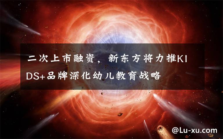 二次上市融资,新东方将力推KIDS+品牌深化幼儿教育战略