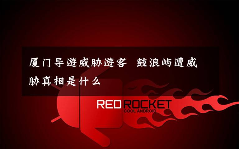 厦门导游威胁游客  鼓浪屿遭威胁真相是什么