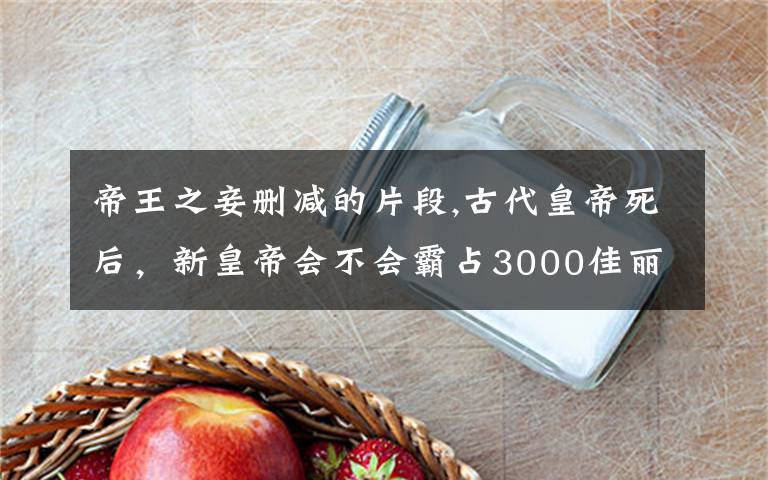 帝王之妾删减的片段,古代皇帝死后,新皇帝会不会霸占3000佳丽?