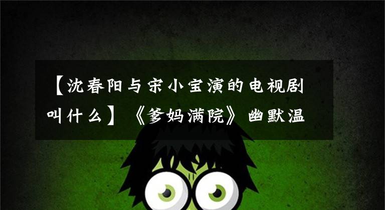 【沈春阳与宋小宝演的电视剧叫什么】《爹妈满院》幽默温暖的赵子班超越自我再突破