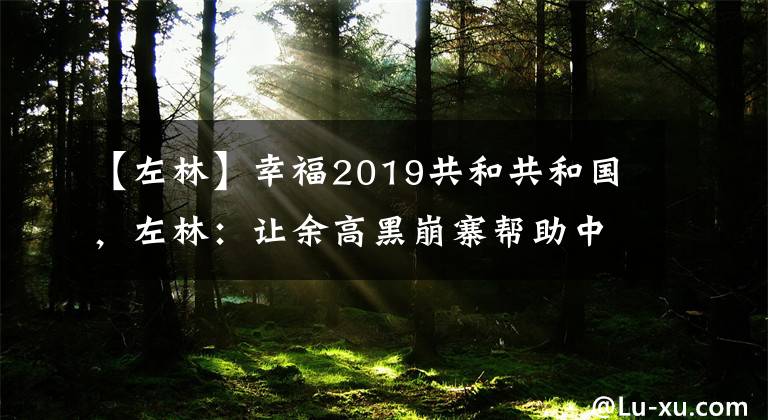 【左林】幸福2019共和共和国,左林:让余高黑崩寨帮助中国海军远洋。