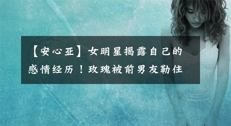 【安心亚】女明星揭露自己的感情经历!玫瑰被前男友勒住脖子,安心儿分手后向前任窥视。
