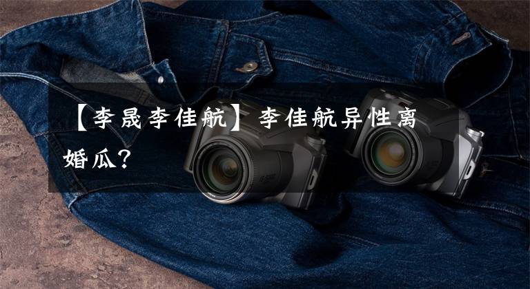 【李晟李佳航】李佳航异性离婚瓜?