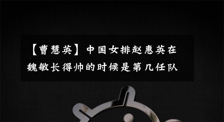 【曹慧英】中国女排赵惠英在魏敏长得帅的时候是第几任队长？发生什么事了？很明朗！