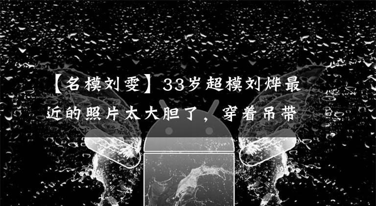 【名模刘雯】33岁超模刘烨最近的照片太大胆了，穿着吊带秀身材，蝴蝶妆容看起来太老了。