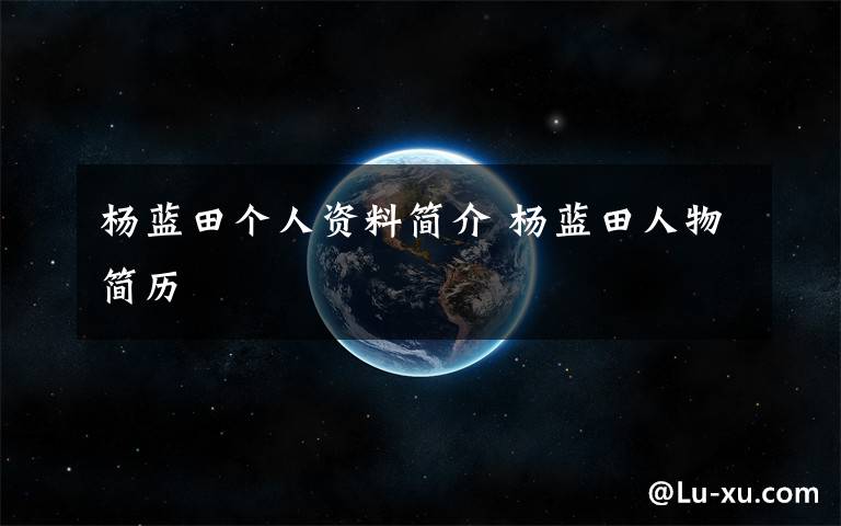 杨蓝田个人资料简介 杨蓝田人物简历