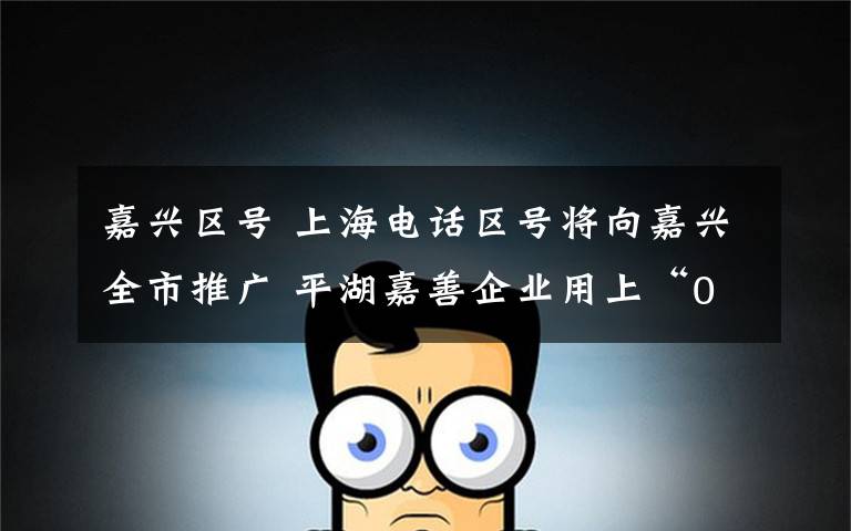 嘉兴区号 上海电话区号将向嘉兴全市推广 平湖嘉善企业用上“021”