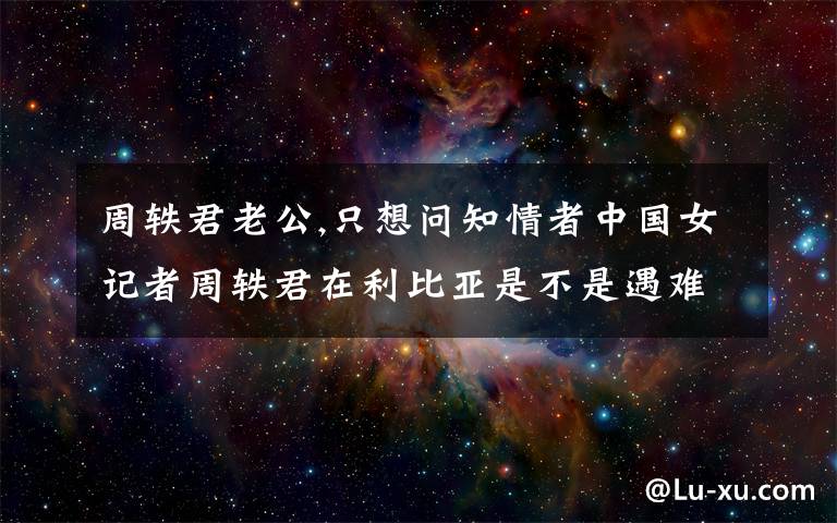 周轶君老公,只想问知情者中国女记者周轶君在利比亚是不是遇难了?