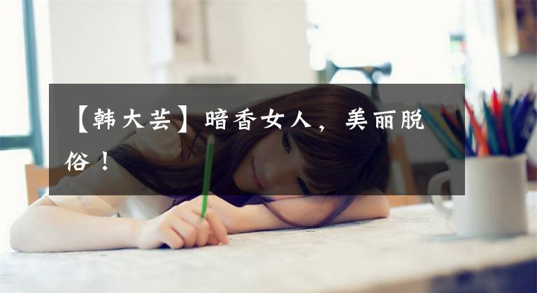 【韩大芸】暗香女人,美丽脱俗!