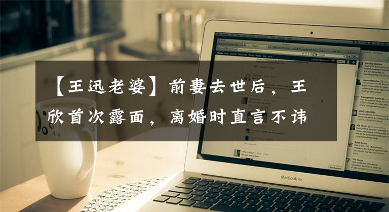 【王迅老婆】前妻去世后,王欣首次露面,离婚时直言不讳地说。重生了。
