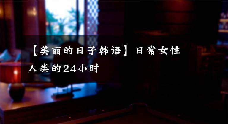 【美丽的日子韩语】日常女性人类的24小时