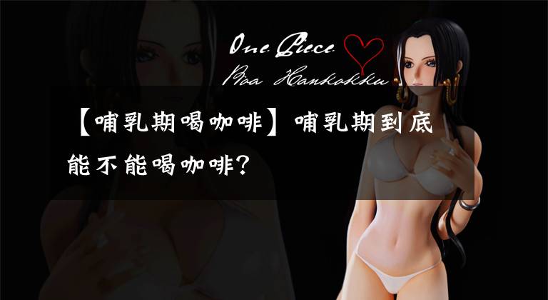 【哺乳期喝咖啡】哺乳期到底能不能喝咖啡?