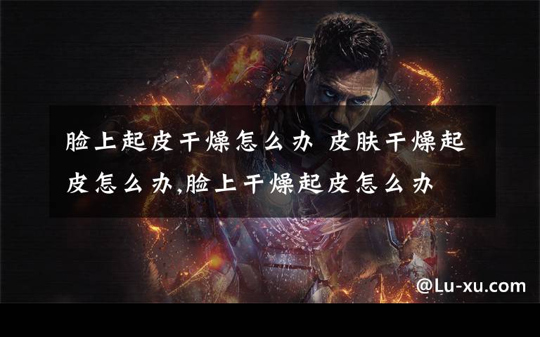 脸上起皮干燥怎么办 皮肤干燥起皮怎么办,脸上干燥起皮怎么办
