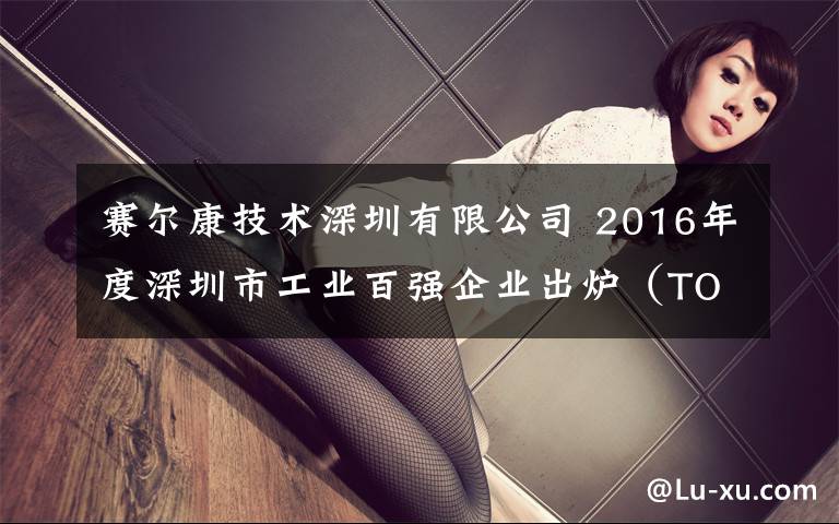 赛尔康技术深圳有限公司 2016年度深圳市工业百强企业出炉(TOP 100)