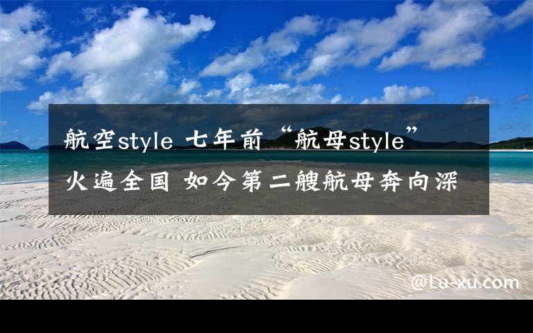 航空style 七年前“航母style”火遍全国 如今第二艘航母奔向深蓝