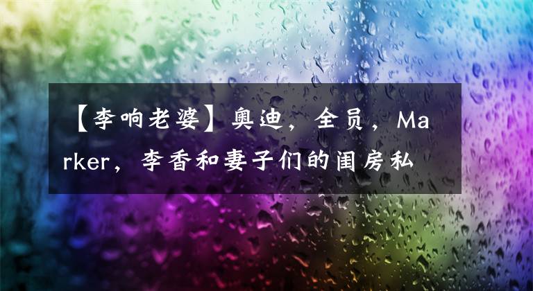 【李响老婆】奥迪,全员,Marker,李香和妻子们的闺房私人广播!