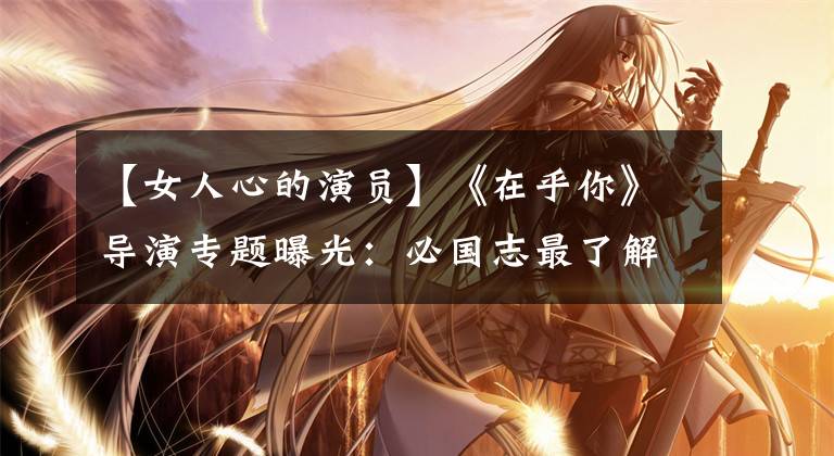 【女人心的演员】《在乎你》导演专题曝光:必国志最了解“女人的心”