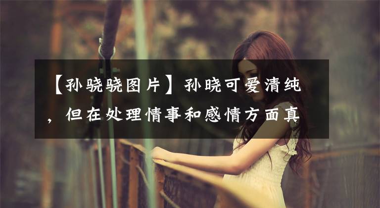 【孙骁骁图片】孙晓可爱清纯,但在处理情事和感情方面真的很难接受