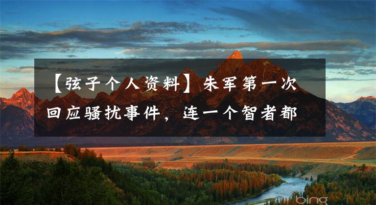【弦子个人资料】朱军第一次回应骚扰事件，连一个智者都不碰，让我深思更多的细节