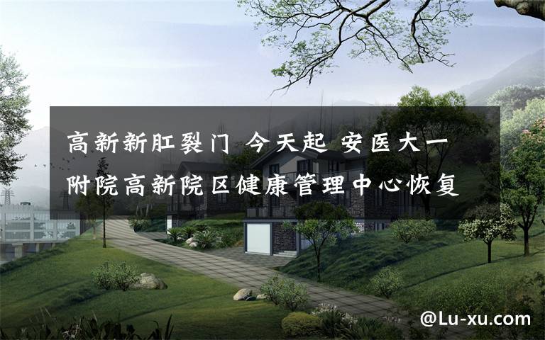 高新新肛裂门 今天起 安医大一附院高新院区健康管理中心恢复体检