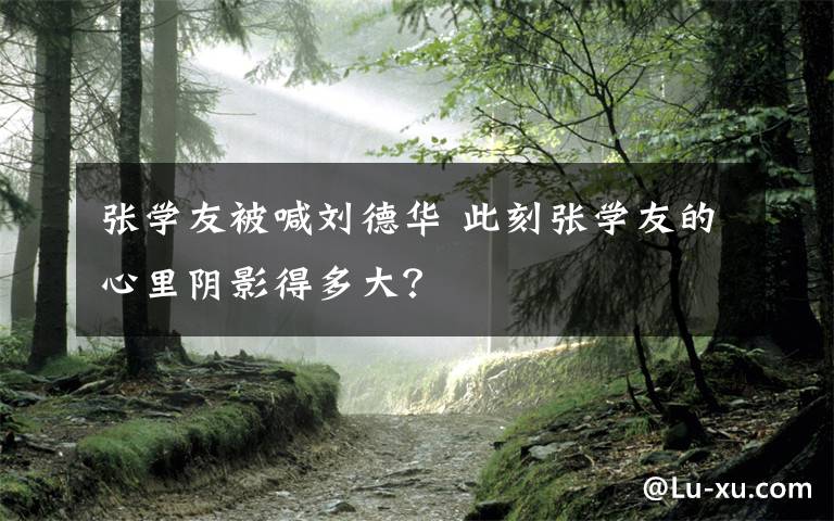 张学友被喊刘德华 此刻张学友的心里阴影得多大?
