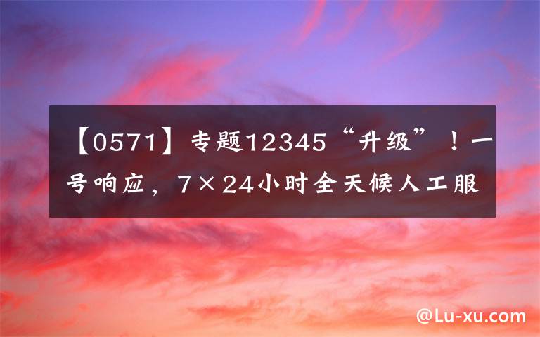 【0571】专题12345“升级”!一号响应,7×24小时全天候人工服务,浙江政务服务便民热线加快归并