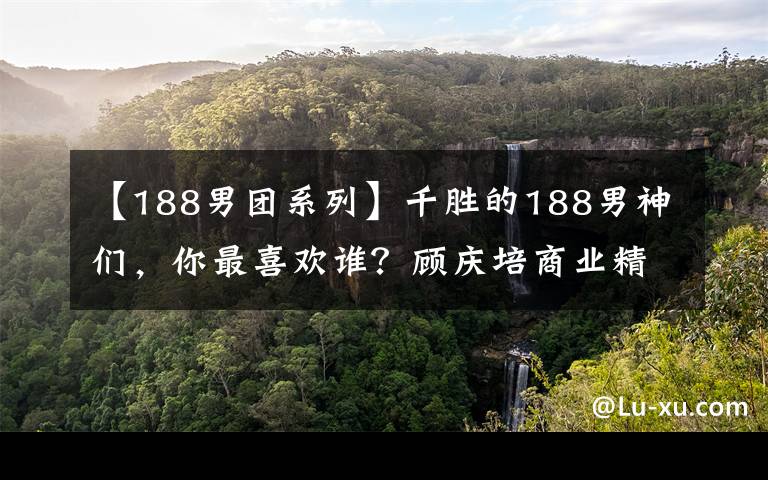 【188男团系列】千胜的188男神们，你最喜欢谁？顾庆培商业精英，还不错