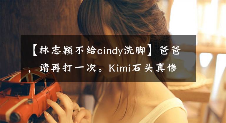 【林志颖不给cindy洗脚】爸爸,请再打一次。Kimi石头真惨。