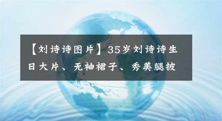 【刘诗诗图片】35岁刘诗诗生日大片、无袖裙子、秀美腿披肩、气质魅力风格发生了很大变化