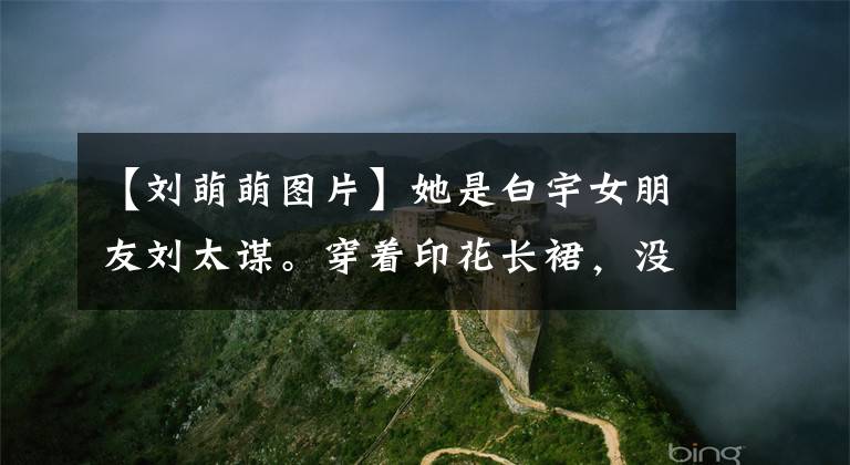 【刘萌萌图片】她是白宇女朋友刘太谋。穿着印花长裙,没土。网民:30岁好像都40岁了。