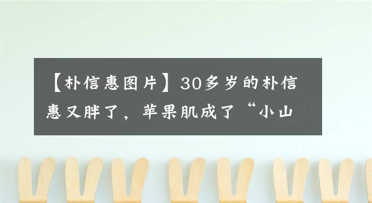 【朴信惠图片】30多岁的朴信惠又胖了，苹果肌成了“小山峰”，同样的框架53岁的金圣成和同龄人一样。