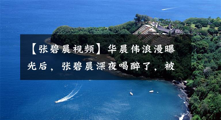 【张碧晨视频】华晨伟浪漫曝光后,张碧晨深夜喝醉了,被神秘男子赶回家过夜。
