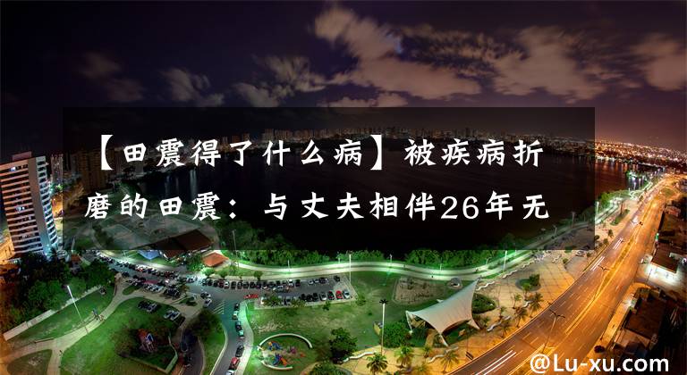 【田震得了什么病】被疾病折磨的田震:与丈夫相伴26年无子女,夫妻俩相依为命