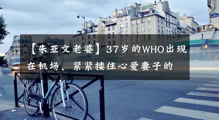 【朱亚文老婆】37岁的WHO出现在机场,紧紧搂住心爱妻子的肩膀,不松手,沈佳妮的眼圈深沉而憔悴。