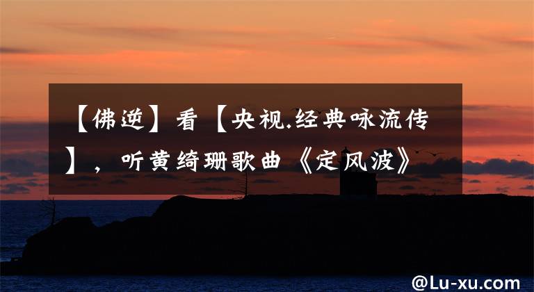 【佛逆】看【央视.经典咏流传】,听黄绮珊歌曲《定风波》所感所悟