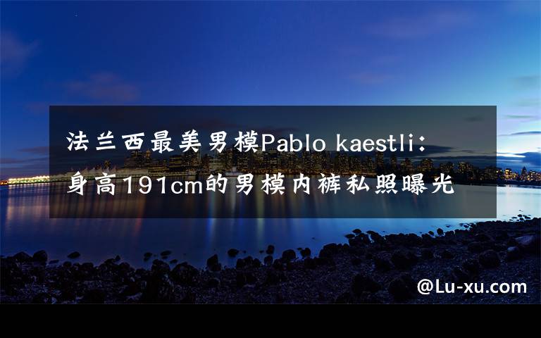 法兰西最美男模Pablo kaestli:身高191cm的男模内裤私照曝光