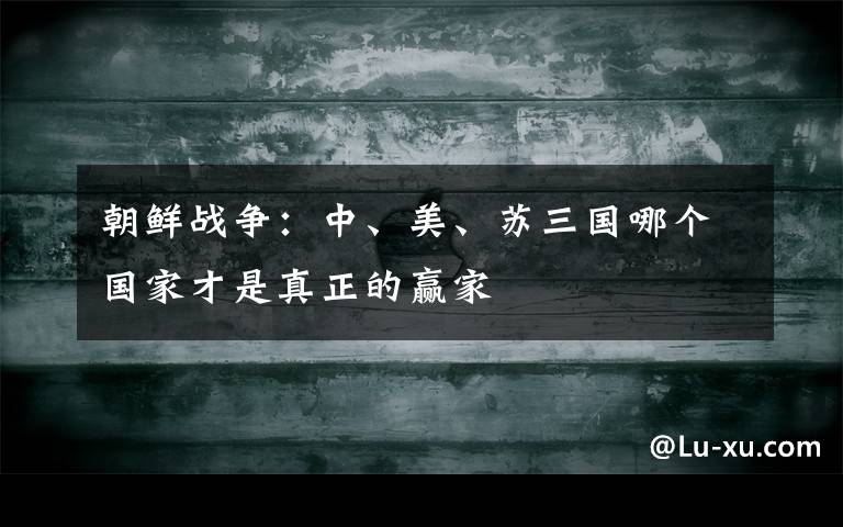 朝鲜战争:中、美、苏三国哪个国家才是真正的赢家