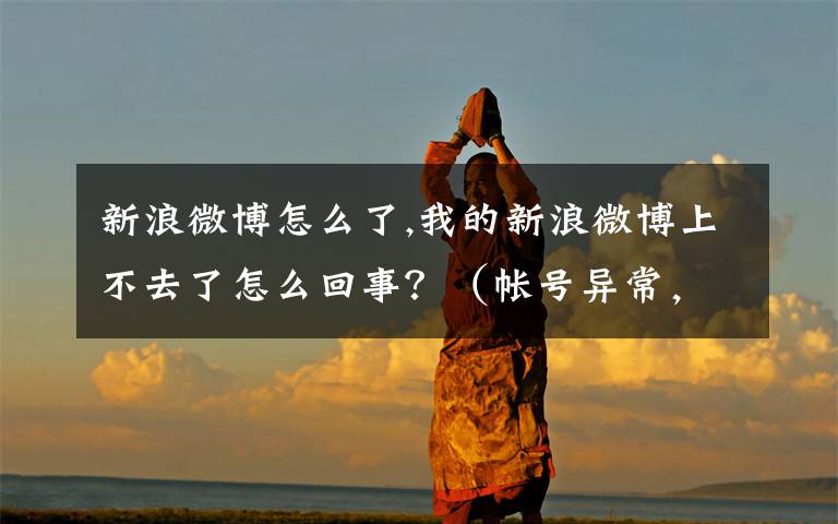 新浪微博怎么了,我的新浪微博上不去了怎么回事？（帐号异常，暂时不能登陆）