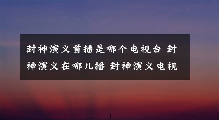 封神演义首播是哪个电视台 封神演义在哪儿播 封神演义电视剧在哪个台播放
