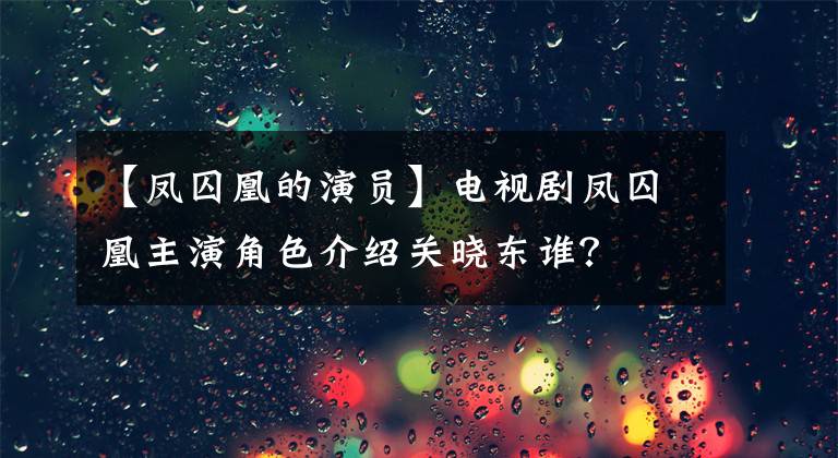 【凤囚凰的演员】电视剧凤囚凰主演角色介绍关晓东谁?