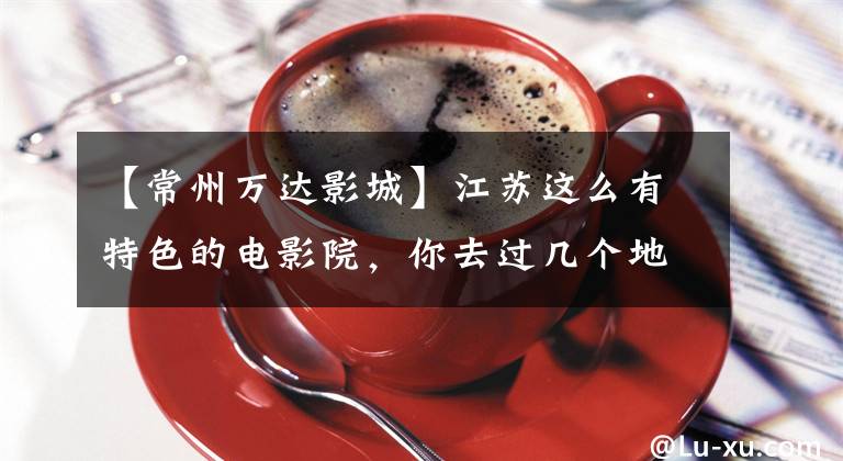 【常州万达影城】江苏这么有特色的电影院,你去过几个地方?
