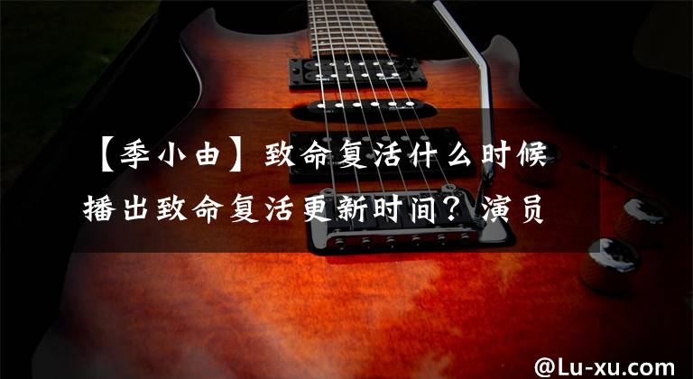 【季小由】致命复活什么时候播出致命复活更新时间？演员票角色和情节介绍