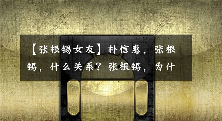 【张根锡女友】朴信惠，张根锡，什么关系？张根锡，为什么害羞尴尬？