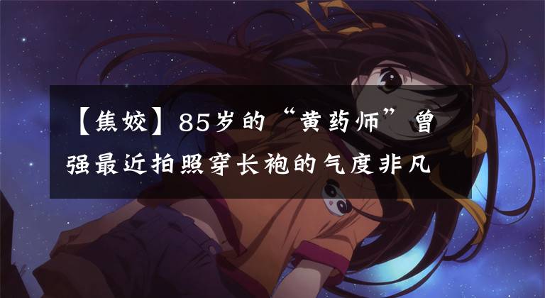 【焦姣】85岁的“黄药师”曾强最近拍照穿长袍的气度非凡，60多岁的三魂迎来了前妻闺蜜。