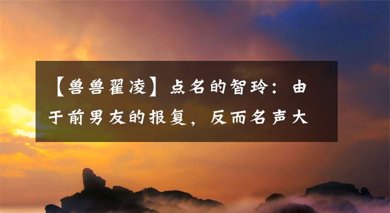 【兽兽翟凌】点名的智玲：由于前男友的报复，反而名声大振，冯光嫁入豪门，成为贤妻良母。